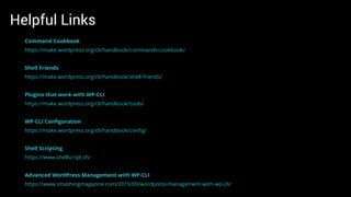 Helpful Links
Command Cookbook
https://make.wordpress.org/cli/handbook/commands-cookbook/
Shell Friends
https://make.wordpress.org/cli/handbook/shell-friends/
Plugins that work with WP-CLI
https://make.wordpress.org/cli/handbook/tools/
WP-CLI Conﬁguration
https://make.wordpress.org/cli/handbook/conﬁg/
Shell Scripting
https://www.shellscript.sh/
Advanced WordPress Management with WP-CLI
https://www.smashingmagazine.com/2015/09/wordpress-management-with-wp-cli/
 