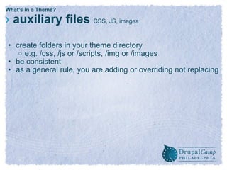What's in a Theme? ›   auxiliary files  CSS, JS, images create folders in your theme directory  e.g. /css, /js or /scripts, /img or /images be consistent as a general rule, you are adding or overriding not replacing  