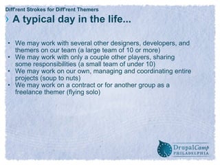 Diff'rent Strokes for Diff'rent Themers ›   A typical day in the life... We may work with several other designers, developers, and themers on our team (a large team of 10 or more) We may work with only a couple other players, sharing some responsibilities (a small team of under 10) We may work on our own, managing and coordinating entire projects (soup to nuts) We may work on a contract or for another group as a freelance themer (flying solo) 