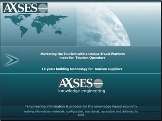 AXSES Themes Marketing




               Marketing the Tourism with a Unique Travel Platform
                          made for Tourism Operators


                12 years building technology for tourism suppliers




                            knowledge engineering


    *engineering information & process for the knowledge based economy
    making information malleable, configurable, searchable, accessible and delivered to
                                          suite
 