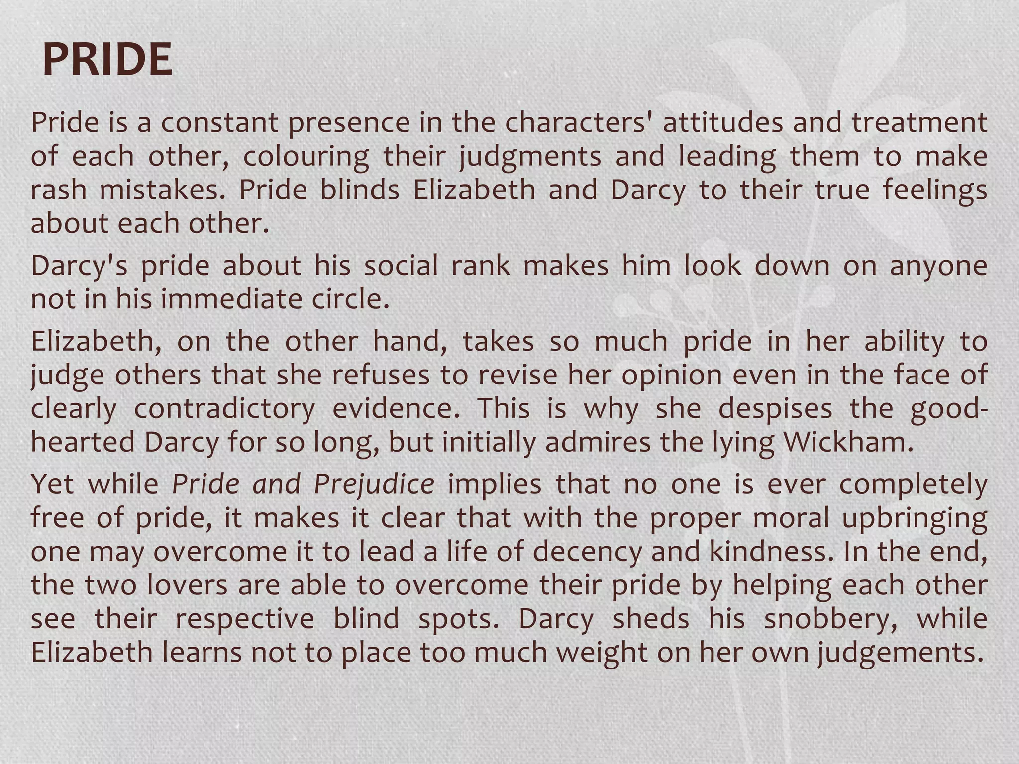PRIDE
Pride is a constant presence in the characters' attitudes and treatment
of each other, colouring their judgments and leading them to make
rash mistakes. Pride blinds Elizabeth and Darcy to their true feelings
about each other.
Darcy's pride about his social rank makes him look down on anyone
not in his immediate circle.
Elizabeth, on the other hand, takes so much pride in her ability to
judge others that she refuses to revise her opinion even in the face of
clearly contradictory evidence. This is why she despises the good-
hearted Darcy for so long, but initially admires the lying Wickham.
Yet while Pride and Prejudice implies that no one is ever completely
free of pride, it makes it clear that with the proper moral upbringing
one may overcome it to lead a life of decency and kindness. In the end,
the two lovers are able to overcome their pride by helping each other
see their respective blind spots. Darcy sheds his snobbery, while
Elizabeth learns not to place too much weight on her own judgements.
 