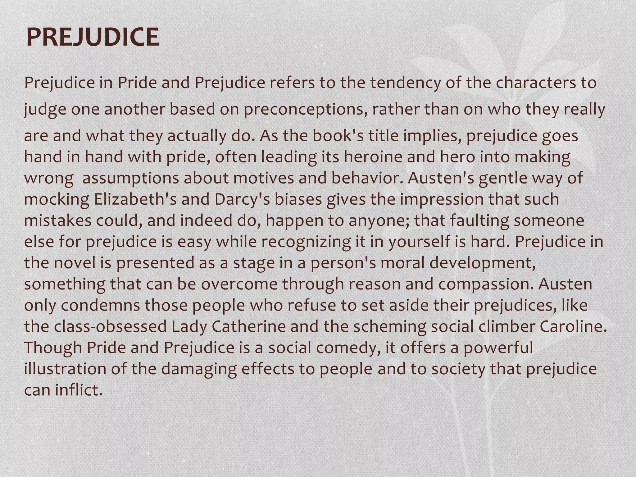 PREJUDICE
Prejudice in Pride and Prejudice refers to the tendency of the characters to
judge one another based on preconceptions, rather than on who they really
are and what they actually do. As the book's title implies, prejudice goes
hand in hand with pride, often leading its heroine and hero into making
wrong assumptions about motives and behavior. Austen's gentle way of
mocking Elizabeth's and Darcy's biases gives the impression that such
mistakes could, and indeed do, happen to anyone; that faulting someone
else for prejudice is easy while recognizing it in yourself is hard. Prejudice in
the novel is presented as a stage in a person's moral development,
something that can be overcome through reason and compassion. Austen
only condemns those people who refuse to set aside their prejudices, like
the class-obsessed Lady Catherine and the scheming social climber Caroline.
Though Pride and Prejudice is a social comedy, it offers a powerful
illustration of the damaging effects to people and to society that prejudice
can inflict.
 