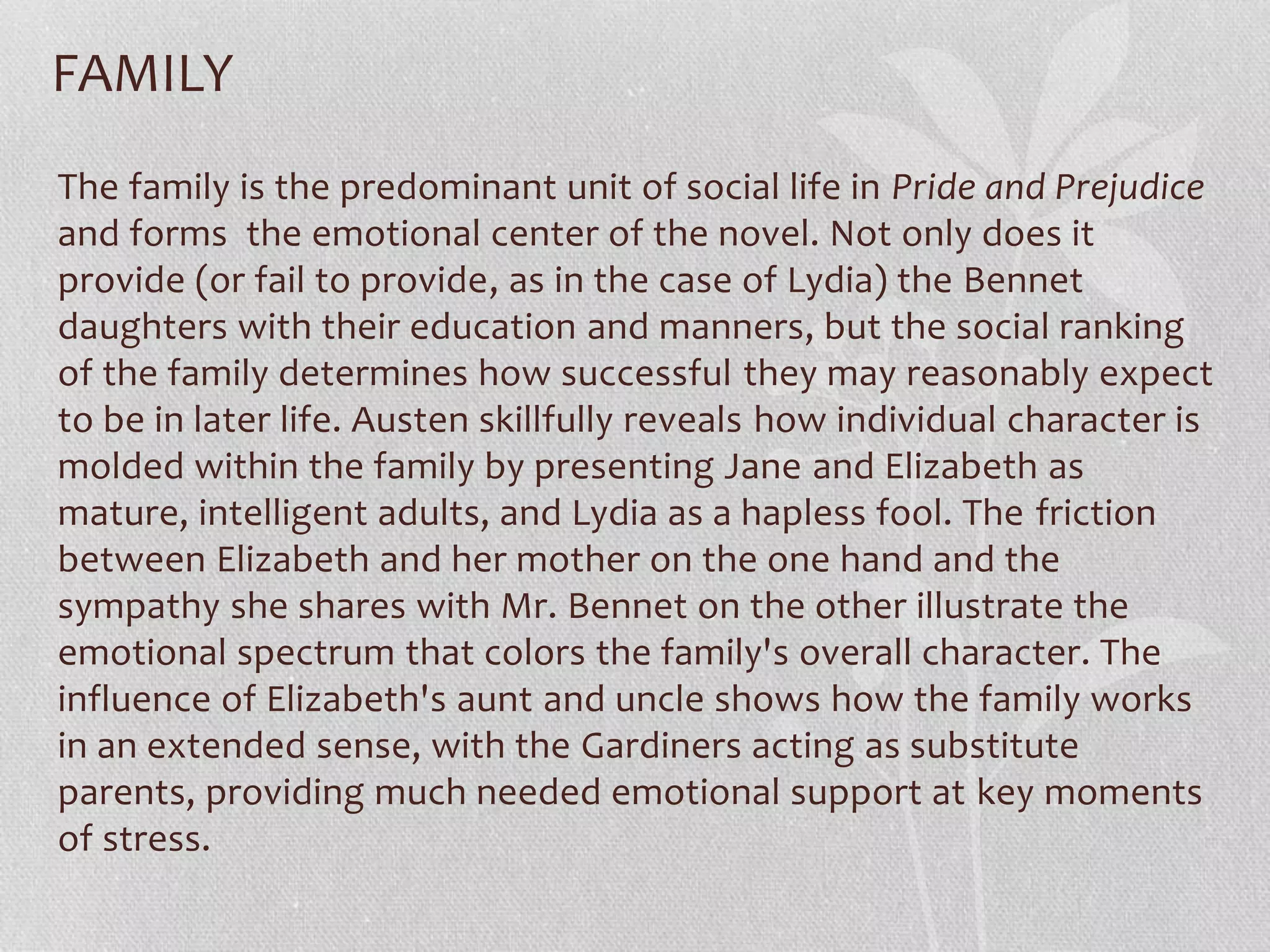 FAMILY
The family is the predominant unit of social life in Pride and Prejudice
and forms the emotional center of the novel. Not only does it
provide (or fail to provide, as in the case of Lydia) the Bennet
daughters with their education and manners, but the social ranking
of the family determines how successful they may reasonably expect
to be in later life. Austen skillfully reveals how individual character is
molded within the family by presenting Jane and Elizabeth as
mature, intelligent adults, and Lydia as a hapless fool. The friction
between Elizabeth and her mother on the one hand and the
sympathy she shares with Mr. Bennet on the other illustrate the
emotional spectrum that colors the family's overall character. The
influence of Elizabeth's aunt and uncle shows how the family works
in an extended sense, with the Gardiners acting as substitute
parents, providing much needed emotional support at key moments
of stress.
 