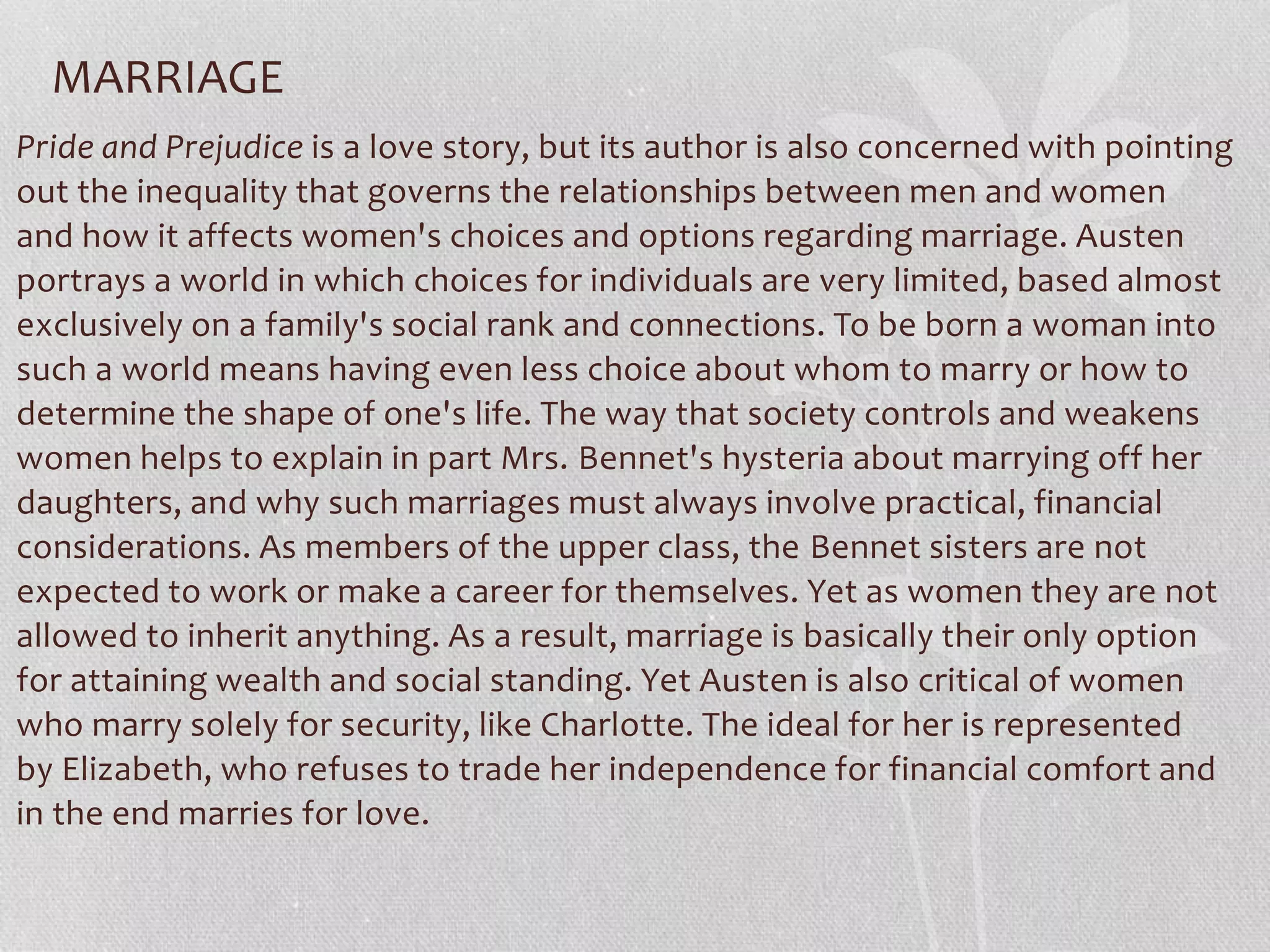 MARRIAGE
Pride and Prejudice is a love story, but its author is also concerned with pointing
out the inequality that governs the relationships between men and women
and how it affects women's choices and options regarding marriage. Austen
portrays a world in which choices for individuals are very limited, based almost
exclusively on a family's social rank and connections. To be born a woman into
such a world means having even less choice about whom to marry or how to
determine the shape of one's life. The way that society controls and weakens
women helps to explain in part Mrs. Bennet's hysteria about marrying off her
daughters, and why such marriages must always involve practical, financial
considerations. As members of the upper class, the Bennet sisters are not
expected to work or make a career for themselves. Yet as women they are not
allowed to inherit anything. As a result, marriage is basically their only option
for attaining wealth and social standing. Yet Austen is also critical of women
who marry solely for security, like Charlotte. The ideal for her is represented
by Elizabeth, who refuses to trade her independence for financial comfort and
in the end marries for love.
 