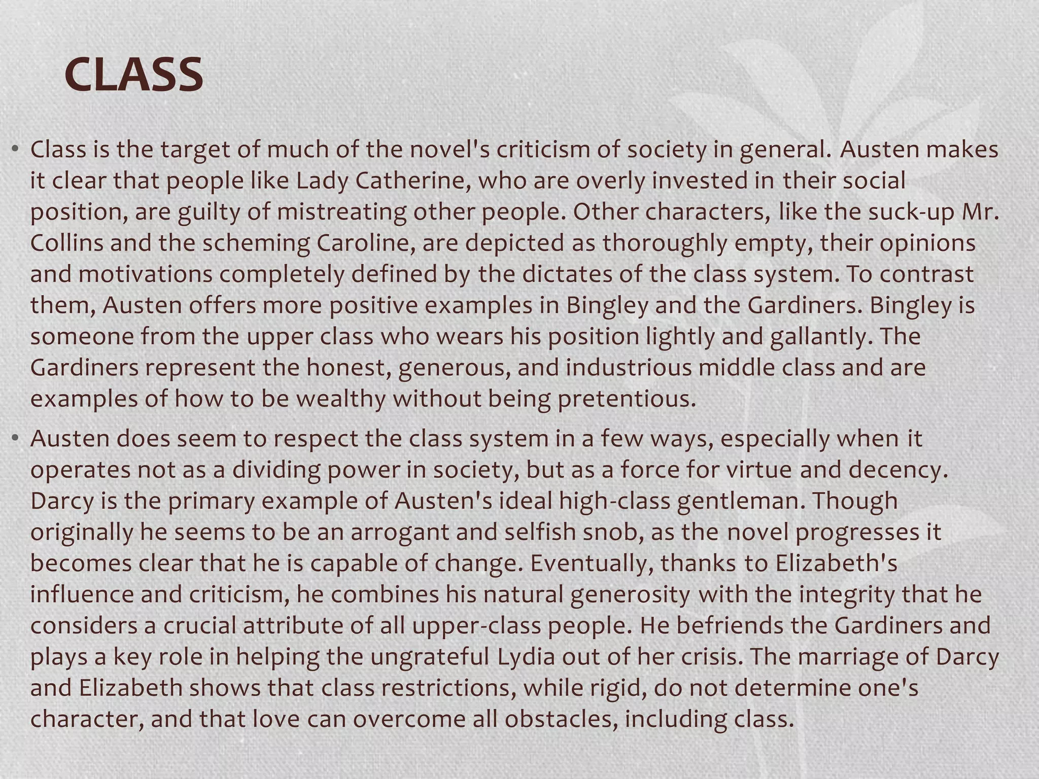 CLASS
• Class is the target of much of the novel's criticism of society in general. Austen makes
it clear that people like Lady Catherine, who are overly invested in their social
position, are guilty of mistreating other people. Other characters, like the suck-up Mr.
Collins and the scheming Caroline, are depicted as thoroughly empty, their opinions
and motivations completely defined by the dictates of the class system. To contrast
them, Austen offers more positive examples in Bingley and the Gardiners. Bingley is
someone from the upper class who wears his position lightly and gallantly. The
Gardiners represent the honest, generous, and industrious middle class and are
examples of how to be wealthy without being pretentious.
• Austen does seem to respect the class system in a few ways, especially when it
operates not as a dividing power in society, but as a force for virtue and decency.
Darcy is the primary example of Austen's ideal high-class gentleman. Though
originally he seems to be an arrogant and selfish snob, as the novel progresses it
becomes clear that he is capable of change. Eventually, thanks to Elizabeth's
influence and criticism, he combines his natural generosity with the integrity that he
considers a crucial attribute of all upper-class people. He befriends the Gardiners and
plays a key role in helping the ungrateful Lydia out of her crisis. The marriage of Darcy
and Elizabeth shows that class restrictions, while rigid, do not determine one's
character, and that love can overcome all obstacles, including class.
 
