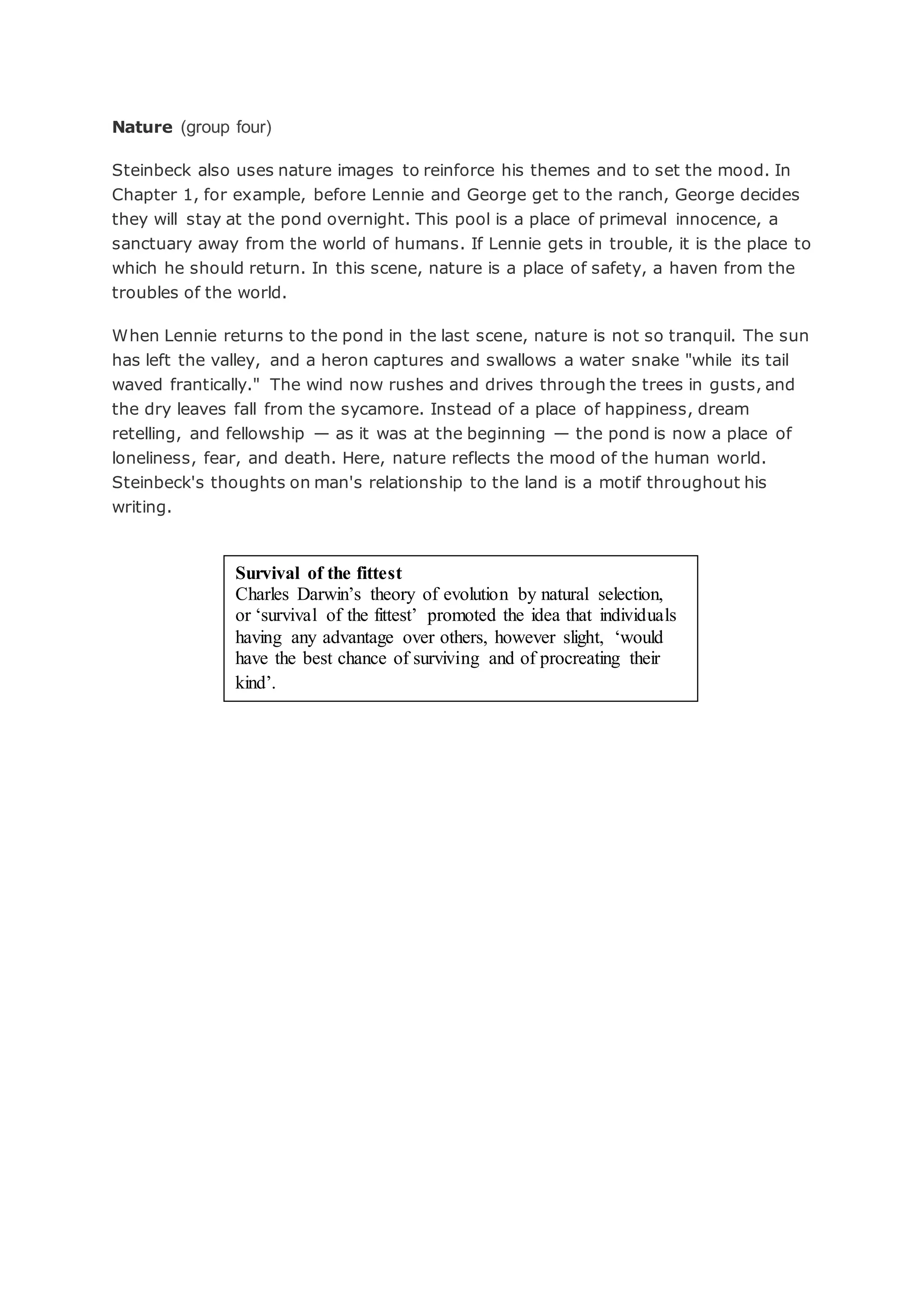 Nature (group four)
Steinbeck also uses nature images to reinforce his themes and to set the mood. In
Chapter 1, for example, before Lennie and George get to the ranch, George decides
they will stay at the pond overnight. This pool is a place of primeval innocence, a
sanctuary away from the world of humans. If Lennie gets in trouble, it is the place to
which he should return. In this scene, nature is a place of safety, a haven from the
troubles of the world.
When Lennie returns to the pond in the last scene, nature is not so tranquil. The sun
has left the valley, and a heron captures and swallows a water snake "while its tail
waved frantically." The wind now rushes and drives through the trees in gusts, and
the dry leaves fall from the sycamore. Instead of a place of happiness, dream
retelling, and fellowship — as it was at the beginning — the pond is now a place of
loneliness, fear, and death. Here, nature reflects the mood of the human world.
Steinbeck's thoughts on man's relationship to the land is a motif throughout his
writing.
Survival of the fittest
Charles Darwin’s theory of evolution by natural selection,
or ‘survival of the fittest’ promoted the idea that individuals
having any advantage over others, however slight, ‘would
have the best chance of surviving and of procreating their
kind’.
 