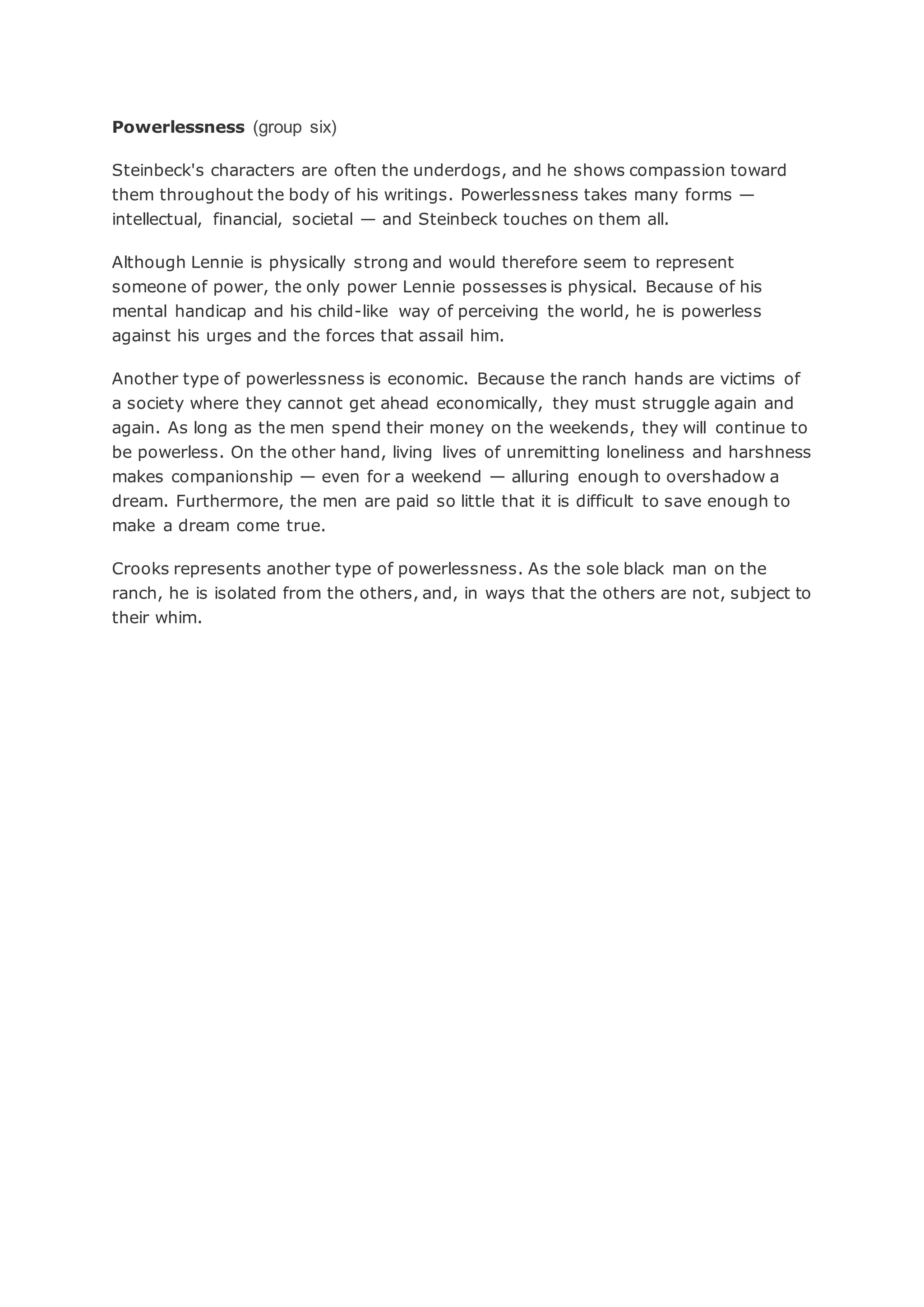 Powerlessness (group six)
Steinbeck's characters are often the underdogs, and he shows compassion toward
them throughout the body of his writings. Powerlessness takes many forms —
intellectual, financial, societal — and Steinbeck touches on them all.
Although Lennie is physically strong and would therefore seem to represent
someone of power, the only power Lennie possesses is physical. Because of his
mental handicap and his child-like way of perceiving the world, he is powerless
against his urges and the forces that assail him.
Another type of powerlessness is economic. Because the ranch hands are victims of
a society where they cannot get ahead economically, they must struggle again and
again. As long as the men spend their money on the weekends, they will continue to
be powerless. On the other hand, living lives of unremitting loneliness and harshness
makes companionship — even for a weekend — alluring enough to overshadow a
dream. Furthermore, the men are paid so little that it is difficult to save enough to
make a dream come true.
Crooks represents another type of powerlessness. As the sole black man on the
ranch, he is isolated from the others, and, in ways that the others are not, subject to
their whim.
 