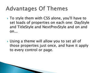  To style them with CSS alone, you'll have to
set loads of properties on each one: DayStyle
and TitleStyle and NextPrevStyle and on and
on...
 Using a theme will allow you to set all of
those properties just once, and have it apply
to every control or page.
 