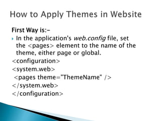 First Way is:-
 In the application's web.config file, set
the <pages> element to the name of the
theme, either page or global.
<configuration>
<system.web>
<pages theme="ThemeName" />
</system.web>
</configuration>
 
