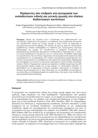 Θέματα Επιστημών και Τεχνολογίας στην Εκπαίδευση, 8(3), 153-184, 2015
Παράγοντες που επιδρούν στη συνεργασία των
εκπαιδευτικών ειδικής και γενικής αγωγής στο πλαίσιο
διαδικτυακών κοινοτήτων
Σοφία Ευφραιμίδου1, Χαράλαμπος Καραγιαννίδης1, Αδαμάντιος Κουμπής2
seffraim@uth.gr, karagian@uth.gr, Adamantios.Koumpis@uni-passau.de
1 Παιδαγωγικό Τμήμα Ειδικής Αγωγής, Πανεπιστήμιο Θεσσαλίας
2 Department of Informatics and Mathematics, University of Passau, Germany
Περίληψη. Στόχος της εργασίας είναι η διερεύνηση των ανθρωπολογικών και
τεχνολογικών παραγόντων που μπορούν να επιδράσουν στην διαδικτυακή συνεργασία
των εκπαιδευτικών ειδικής και γενικής αγωγής, η οποία νοείται ως συμμετοχή σε
επαγγελματικές κοινότητες μάθησης. Στο πλαίσιο της έρευνας, μέσω του συνεργατικού
περιβάλλοντος eCollab, οικοδομήθηκε στο διαδίκτυο μία επαγγελματική κοινότητα
διαμοιρασμού της γνώσης των εκπαιδευτικών σε ζητήματα συνεργασίας και
συμπεριληπτικής εκπαίδευσης, προκειμένου να διερευνηθεί η συμμετοχή τους σ’ αυτήν.
Τα γενικά συμπεράσματα της έρευνας είναι ότι ο μέσος όρος του βαθμού συμμετοχής
των εκπαιδευτικών στην κοινότητα επηρεάστηκε από επαγγελματικούς παράγοντες όπως
η προϋπηρεσία και η επιμόρφωση, από ατομικά επαγγελματικά χαρακτηριστικά που
ευνοούν τη συνεργασία και τη μάθηση και από παράγοντες παρακίνησης, καθοδήγησης
και υποστήριξης του στατικού και δυναμικού περιεχομένου της κοινότητας. Περαιτέρω,
η έρευνα έδειξε ότι διαφορετικοί παράγοντες επηρέασαν το βαθμό συμμετοχής της κάθε
επαγγελματικής ομάδας ειδικής και γενικής αγωγής. Τα αποτελέσματα μπορούν να
αξιοποιηθούν για τη δημιουργία ανάλογων υποδομών, προκειμένου να καλυφθεί το
έλλειμμα της συνεργασίας των εν λόγω ειδικοτήτων και να προωθηθεί η επαγγελματική
τους ανάπτυξη κι η αλληλοϋποστήριξη του εκπαιδευτικού τους έργου, στην κατεύθυνση
της συμπεριληπτικής εκπαίδευσης.
Λέξεις κλειδιά: διαδικτυακές κοινότητες, συνεργασία εκπαιδευτικών ειδικής και γενικής
αγωγής, συμπεριληπτική εκπαίδευση
Εισαγωγή
Η συνεργασία των εκπαιδευτικών ειδικής και γενικής αγωγής αφορά στην από κοινού
σχεδίαση, λήψη αποφάσεων και λύση προβλημάτων. Χαρακτηρίζεται από αμοιβαία
εμπιστοσύνη και συνυπευθυνότητα των εταίρων, σε ό,τι αφορά τα αποτελέσματά της σχετικά
με τη συμπερίληψη όλων των μαθητών στην εκπαιδευτική διαδικασία, η οποία λαμβάνει
χώρα στη γενική εκπαίδευση (Friend & Cook, 2007; Moreillon, 2007). Η «συμπερίληψη»
(inclusion) και ειδικότερα η «συμπεριληπτική εκπαίδευση» (inclusive education), η οποία
αναφέρεται και ως «ενταξιακή εκπαίδευση», «συνεκπαίδευση» ή/ και «συμμετοχική
εκπαίδευση» αφορά στο μετασχηματισμό των εκπαιδευτικών συστημάτων έτσι ώστε να
ανταποκρίνονται στην ποικιλομορφία των μαθητών τους (UNESCO, 1994; 2001; Ainscow,
2005; Watkins, 2007) και συνδέεται με το περιεχόμενο της συνεργασίας των εκπαιδευτικών
ειδικής και γενικής αγωγής (Friend & Cook, 2007; Brownell et al., 2006). Στο πλαίσιο του
σχολικού οργανισμού, μέσα από τη συνεργασία και την αλληλεπίδραση των εκπαιδευτικών
που συνσχεδιάζουν την κοινή τους πρακτική μπορεί να επέλθει η οργανωσιακή μάθηση των
εταίρων (Nonaka & Takeuchi, 1995). Περαιτέρω η συνεργασία και η μάθηση μέσα από
αυτήν μπορούν να επιδράσουν στο μετασχηματισμό του εν λόγω οργανισμού, επηρεάζοντας
 