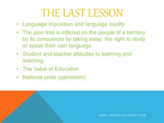 THE LAST LESSON
• Language imposition and language loyalty
• The pain that is inflicted on the people of a territory
by its conquerors by taking away the right to study
or speak their own language
• Student and teacher attitudes to learning and
teaching.
• The Value of Education
• National pride (patriotism).
W W W . L I B W R L D . B L O G S P O T . C O M
 