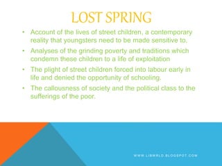 LOST SPRING
• Account of the lives of street children, a contemporary
reality that youngsters need to be made sensitive to.
• Analyses of the grinding poverty and traditions which
condemn these children to a life of exploitation
• The plight of street children forced into labour early in
life and denied the opportunity of schooling.
• The callousness of society and the political class to the
sufferings of the poor.
W W W . L I B W R L D . B L O G S P O T . C O M
 