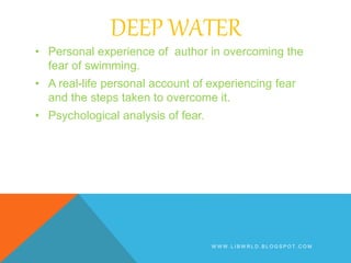 DEEP WATER
• Personal experience of author in overcoming the
fear of swimming.
• A real-life personal account of experiencing fear
and the steps taken to overcome it.
• Psychological analysis of fear.
W W W . L I B W R L D . B L O G S P O T . C O M
 