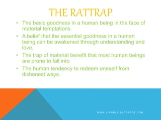 THE RATTRAP
• The basic goodness in a human being in the face of
material temptations
• A belief that the essential goodness in a human
being can be awakened through understanding and
love.
• The trap of material benefit that most human beings
are prone to fall into
• The human tendency to redeem oneself from
dishonest ways.
W W W . L I B W R L D . B L O G S P O T . C O M
 