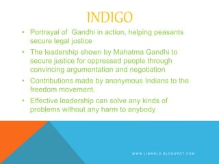 INDIGO
• Portrayal of Gandhi in action, helping peasants
secure legal justice
• The leadership shown by Mahatma Gandhi to
secure justice for oppressed people through
convincing argumentation and negotiation
• Contributions made by anonymous Indians to the
freedom movement.
• Effective leadership can solve any kinds of
problems without any harm to anybody
W W W . L I B W R L D . B L O G S P O T . C O M
 