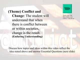 (Theme) Conflict and
Change: The student will
understand that when
there is conflict between
or within societies,
change is the result.
(Enduring Understanding)
Discuss how topics and ideas within this video reflect the
idea stated above and answer Essential Questions (next slide)
Watch video clip:
More Safety, Less
Liberty: 1 min 46 sec
 