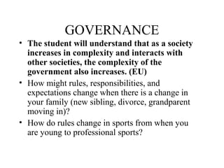 GOVERNANCE
• The student will understand that as a society
increases in complexity and interacts with
other societies, the complexity of the
government also increases. (EU)
• How might rules, responsibilities, and
expectations change when there is a change in
your family (new sibling, divorce, grandparent
moving in)?
• How do rules change in sports from when you
are young to professional sports?
 
