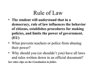Rule of Law
• The student will understand that in a
democracy, rule of law influences the behavior
of citizens, establishes procedures for making
policies, and limits the power of government.
(EU)
• What prevents teachers or police from abusing
their power?
• Why should you (or shouldn’t you) have all laws
and rules written down in an official document?
See video clips on the Constitution in folder.
 