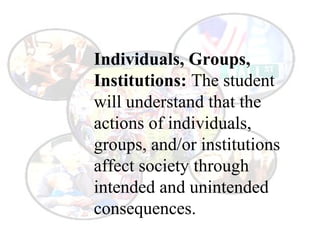 Individuals, Groups,
Institutions: The student
will understand that the
actions of individuals,
groups, and/or institutions
affect society through
intended and unintended
consequences.
 