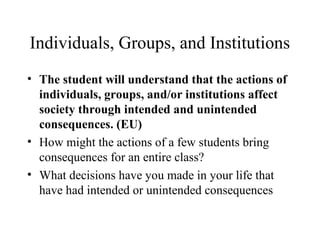 Individuals, Groups, and Institutions
• The student will understand that the actions of
individuals, groups, and/or institutions affect
society through intended and unintended
consequences. (EU)
• How might the actions of a few students bring
consequences for an entire class?
• What decisions have you made in your life that
have had intended or unintended consequences
 