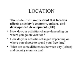 LOCATION
The student will understand that location
affects a society’s economy, culture, and
development. development. (EU)
• How do your activities change depending on
where you go on vacation?
• How do your activities changed depending on
where you choose to spend your free time?
• What are some differences between city (urban)
and country (rural) areas?
 