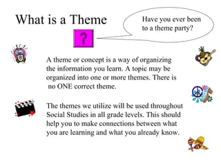 What is a Theme
A theme or concept is a way of organizing
the information you learn. A topic may be
organized into one or more themes. There is
no ONE correct theme.
The themes we utilize will be used throughout
Social Studies in all grade levels. This should
help you to make connections between what
you are learning and what you already know.
Have you ever been
to a theme party?
 