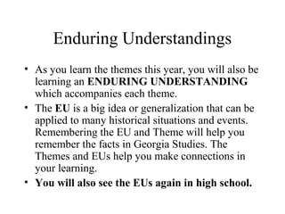 Enduring Understandings
• As you learn the themes this year, you will also be
learning an ENDURING UNDERSTANDING
which accompanies each theme.
• The EU is a big idea or generalization that can be
applied to many historical situations and events.
Remembering the EU and Theme will help you
remember the facts in Georgia Studies. The
Themes and EUs help you make connections in
your learning.
• You will also see the EUs again in high school.
 
