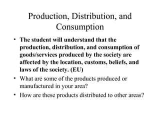 Production, Distribution, and
Consumption
• The student will understand that the
production, distribution, and consumption of
goods/services produced by the society are
affected by the location, customs, beliefs, and
laws of the society. (EU)
• What are some of the products produced or
manufactured in your area?
• How are these products distributed to other areas?
 