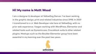 1
Hi! My name is Matt Wood
I am a designer & developer at YellowDog Denver. I’ve been working
in the graphic design, print and related industries since 1998. In 2019
I transitioned to a Jr. Web Developer role here at YellowDog, with no
prior web experience. I began working with WordPress, Elementor and
related tools such as Dynamic.ooo, Crocoblock suite & other related
plugins. Meetups such as the Boulder Elementor group have been
essential in my learning over the past two years.
 