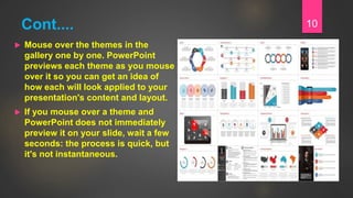 Cont....
 Mouse over the themes in the
gallery one by one. PowerPoint
previews each theme as you mouse
over it so you can get an idea of
how each will look applied to your
presentation's content and layout.
 If you mouse over a theme and
PowerPoint does not immediately
preview it on your slide, wait a few
seconds: the process is quick, but
it's not instantaneous.
10
 