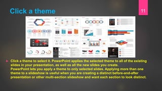 Click a theme
 Click a theme to select it. PowerPoint applies the selected theme to all of the existing
slides in your presentation, as well as all the new slides you create.
PowerPoint lets you apply a theme to only selected slides. Applying more than one
theme to a slideshow is useful when you are creating a distinct before-and-after
presentation or other multi-section slideshow and want each section to look distinct.
11
 