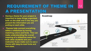  Having a theme for your project is
important to keep things organized,
both on the slide and in the way you
present the information you are
putting on each slide.
 Themes help connect everything
within a slideshow by having
matching colors and fonts. This can
make understanding the overall
meaning of a slideshow easier for
both other students and your
instructor if you make sure to use a
theme with easy-to-read fonts and
font sizes.
12
 