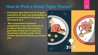 How to Pick a Great Topic Theme?
 Picking the right theme can be of great
importance for both your presentation in
general and possibly for the grade you
will receive for it.
 Most presentation homework
assignments come with some sort of
prompt on the rubric that will give a
good idea of what sort of topic you
should pick, but they rarely, if ever,
mention what kind of theme you should
pick.
13
 