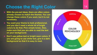 Choose the Right Color
 With the pre-set ideas, there are often colors
already chosen to match the themes. You can
change these colors if you want, but it is not
necessary.
 You want your theme to look professional,
and you don’t need a whole lot of bright
colors to do that. Pick simple tones. Also,
make sure that you are able to read the text
on your background.
 Don’t use yellow text or bright neon colors. If
you are going to use white text, give it a dark
background so that it is easy to read.
14
 
