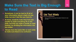Make Sure the Text is Big Enough
to Read
 Sometimes, it can be hard to fit all of
your information about a topic on one
slide, but don’t feel like you have to.
 At times, students make their font size
smaller to make everything fit on the
slide, but that can make it harder to read.
Instead, try dividing the information into
two slides.
 Simply have the same title on each slide
to make sure there is no confusion.
16
 