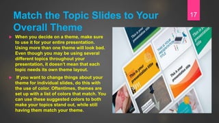 Match the Topic Slides to Your
Overall Theme
 When you decide on a theme, make sure
to use it for your entire presentation.
Using more than one theme will look bad.
Even though you may be using several
different topics throughout your
presentation, it doesn’t mean that each
topic needs its own theme layout.
 If you want to change things about your
theme for individual slides, do this with
the use of color. Oftentimes, themes are
set up with a list of colors that match. You
can use these suggested colors to both
make your topics stand out, while still
having them match your theme.
17
 