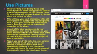 Use Pictures
 There’s nothing more boring than a slide
without pictures. When using pictures, there is
a balance that needs to be kept in mind. Don’t
fill your slides with pictures. Instead, try to use
about one picture per slide.
 This will keep your work interesting, while still
making room for bullet points and paragraphs.
Plus, it gives your classmates something to
look at while you read off the information
presented on the slides.
 Like all of the other components to your
presentation, make sure the pictures on your
slides are related to the topic of the slide or the
theme of the presentation. Having random
pictures will only distract from the subject of
your presentation.
 Also, if you can, try to make the color scheme
of the pictures match your theme’s color
scheme to make your slides look more
aesthetically pleasing. If you cannot find
pictures that match, try to put borders around
the photos in colors that match your theme.
18
 
