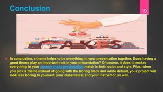 Conclusion
 In conclusion, a theme helps to tie everything in your presentation together. Does having a
good theme play an important role in your presentation? Of course, it does! It makes
everything in your custom made presentation match in both color and style. Plus, when
you pick a theme instead of going with the boring black and white default, your project will
look less boring to yourself, your classmates, and your instructor, as well.
19
 