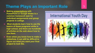 Theme Plays an Important Role
 Making presentations with
PowerPoint or Google Slides is a
common homework task for
individual assignments and group
projects in college.
 Most students learn how to use the
basics of these programs while in
high school, and there are hundreds
of articles on the web about how to
use them.
 Even when you know how to make a
slideshow, it can still be difficult to
figure out what you want your final
project to look like.
3
 