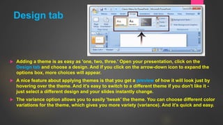 Design tab
 Adding a theme is as easy as 'one, two, three.' Open your presentation, click on the
Design tab and choose a design. And if you click on the arrow-down icon to expand the
options box, more choices will appear.
 A nice feature about applying themes is that you get a preview of how it will look just by
hovering over the theme. And it's easy to switch to a different theme if you don't like it -
just select a different design and your slides instantly change.
 The variance option allows you to easily 'tweak' the theme. You can choose different color
variations for the theme, which gives you more variety (variance). And it's quick and easy.
5
 