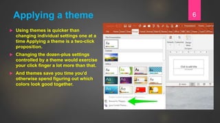 Applying a theme
 Using themes is quicker than
changing individual settings one at a
time Applying a theme is a two-click
proposition.
 Changing the dozen-plus settings
controlled by a theme would exercise
your click finger a lot more than that.
 And themes save you time you'd
otherwise spend figuring out which
colors look good together.
6
 