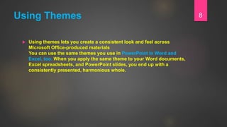 Using Themes
 Using themes lets you create a consistent look and feel across
Microsoft Office-produced materials
You can use the same themes you use in PowerPoint in Word and
Excel, too. When you apply the same theme to your Word documents,
Excel spreadsheets, and PowerPoint slides, you end up with a
consistently presented, harmonious whole.
8
 
