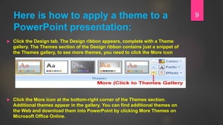 Here is how to apply a theme to a
PowerPoint presentation:
 Click the Design tab. The Design ribbon appears, complete with a Theme
gallery. The Themes section of the Design ribbon contains just a snippet of
the Themes gallery, to see more themes, you need to click the More icon
 Click the More icon at the bottom-right corner of the Themes section.
Additional themes appear in the gallery. You can find additional themes on
the Web and download them into PowerPoint by clicking More Themes on
Microsoft Office Online.
9
 