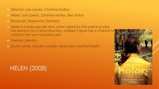 

Director: Joe Lawlor, Christine Molloy



Writer: Joe Lawlor, Christine Molloy, Ben Slator



Producer: Desperate Optimists



Helen is a teenage girl who, when asked by the police to play
the stand-in for a reconstruction, realizes it gives her a chance to
confront her own troubled past



Themes: identity



Issues: crime, murder, suicide, abduction, mental health

HELEN (2008)

 