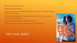 

Director: Andrea Arnold



Writer: Andrea Arnold



Producer: Nick Laws, Kees Kasander. Executive: Christine Langan,
David M. Thompson



Everything changes for 15-year-old Mia when her mum brings
home a new boyfriend



Themes: responsibility, reformation, hope



Issues: underage, family relationships, commitment

FISH TANK (2009)

 