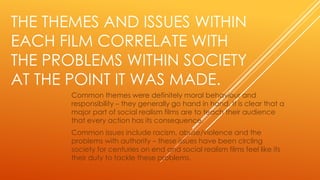 THE THEMES AND ISSUES WITHIN
EACH FILM CORRELATE WITH
THE PROBLEMS WITHIN SOCIETY
AT THE POINT IT WAS MADE.
Common themes were definitely moral behaviour and
responsibility – they generally go hand in hand. It is clear that a
major part of social realism films are to teach their audience
that every action has its consequence.
Common issues include racism, abuse/violence and the
problems with authority – these issues have been circling
society for centuries on end and social realism films feel like its
their duty to tackle these problems.

 