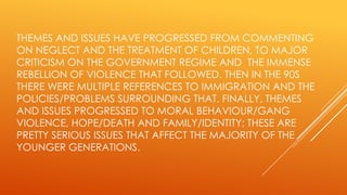 THEMES AND ISSUES HAVE PROGRESSED FROM COMMENTING
ON NEGLECT AND THE TREATMENT OF CHILDREN, TO MAJOR
CRITICISM ON THE GOVERNMENT REGIME AND THE IMMENSE
REBELLION OF VIOLENCE THAT FOLLOWED. THEN IN THE 90S
THERE WERE MULTIPLE REFERENCES TO IMMIGRATION AND THE
POLICIES/PROBLEMS SURROUNDING THAT. FINALLY, THEMES
AND ISSUES PROGRESSED TO MORAL BEHAVIOUR/GANG
VIOLENCE, HOPE/DEATH AND FAMILY/IDENTITY; THESE ARE
PRETTY SERIOUS ISSUES THAT AFFECT THE MAJORITY OF THE
YOUNGER GENERATIONS.

 