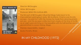 

Director: Bill Douglas



Writer: Bill Douglas



Producer: British Film Institute (BFI)



The first part of Bill Douglas' influential trilogy harks back to his
impoverished upbringing in early-'40s Scotland. Cinema was his only
escape - he paid for it with the money he made from returning empty
jam jars - and this escape is reflected most closely at this time of his life
as an eight-year-old living on the breadline with his half-brother and sick
grandmother in a poor mining village.



Themes: responsibility, neglect



Issues: Poverty, Illness

IN MY CHILDHOOD (1972)

 