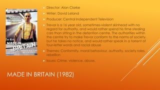 

Director: Alan Clarke



Writer: David Leland



Producer: Central Independent Television



Trevor is a 16 year old, sometimes-violent skinhead with no
regard for authority, and would rather spend his time stealing
cars than sitting in the detention centre. The authorities within
the centre try to make Trevor conform to the norms of society,
but he takes no notice, and would rather speak in a torrent of
four-letter words and racial abuse



Themes: Conformity, moral behaviour, authority, society roles,
rebellion



Issues: Crime, violence, abuse,

MADE IN BRITAIN (1982)

 