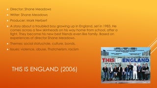 

Director: Shane Meadows



Writer: Shane Meadows



Producer: Mark Herbert



A story about a troubled boy growing up in England, set in 1983. He
comes across a few skinheads on his way home from school, after a
fight. They become his new best friends even like family. Based on
experiences of director Shane Meadows.



Themes: social status/role, culture, bonds,



Issues: violence, abuse, Thatcherism, racism

THIS IS ENGLAND (2006)

 